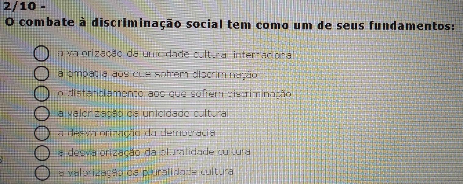 2/10 -
O combate à discriminação social tem como um de seus fundamentos:
a valorização da unicidade cultural internacional
a empatia aos que sofrem discriminação
o distanciamento aos que sofrem discriminação
a valorização da unicidade cultural
a desvalorização da democracia
a desvalorização da pluralidade cultural
a valorização da pluralidade cultural