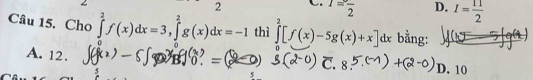 1=frac 2 D. I= 11/2 
Câu 15. Cho ∈tlimits _0^2f(x)dx=3, ∈tlimits _0^2g(x)dx=-1 thì ∈tlimits _0^2[f(x)-5g(x)+x]dx bằng:
A. 12. D. 10
5
5