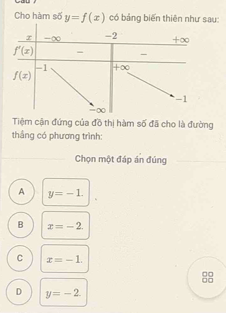 Cho hàm số y=f(x) có bảng biến thiên như sau:
Tiệm cận đứng của đồ thị hàm số đã cho là đường
thẳng có phương trình:
Chọn một đáp án đúng
A y=-1.
B x=-2.
C x=-1.
D y=-2.