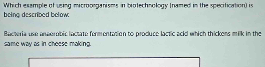 Which example of using microorganisms in biotechnology (named in the specification) is 
being described below: 
Bacteria use anaerobic lactate fermentation to produce lactic acid which thickens milk in the 
same way as in cheese making.