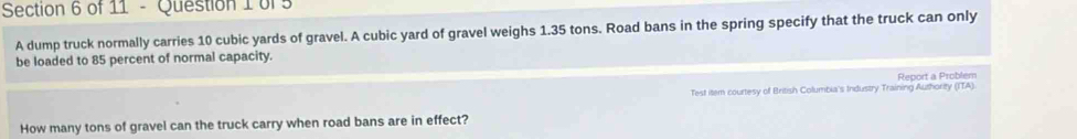 A dump truck normally carries 10 cubic yards of gravel. A cubic yard of gravel weighs 1.35 tons. Road bans in the spring specify that the truck can only 
be loaded to 85 percent of normal capacity. 
Report a Problem 
Test item courtesy of British Columbia's Industry Training Authority (ITA). 
How many tons of gravel can the truck carry when road bans are in effect?