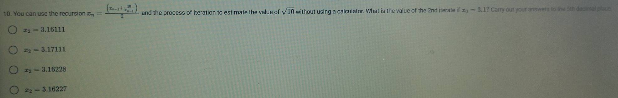 You can use the recursior x_n=frac (x_n-1+frac 10x_n-1)2 and the process of iteration to estimate the value of sqrt(10) without using a calculator. What is the value of the 2nd iterate if x_0=3.1?Car ry out your answers to the 5th decimal place
x_2=3.16111
x_2=3.17111
x_2=3.16228
x_2=3.16227