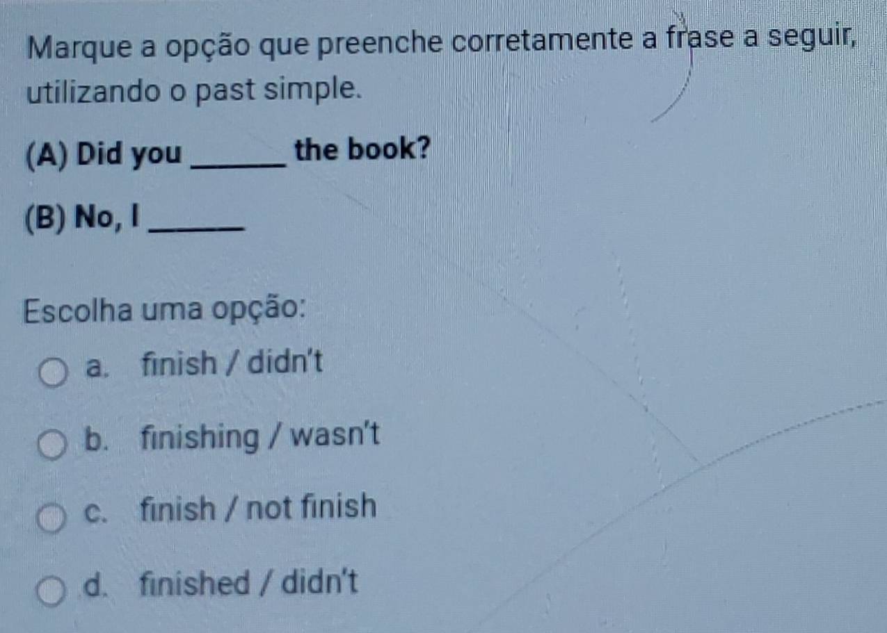 Marque a opção que preenche corretamente a frase a seguir,
utilizando o past simple.
(A) Did you_ the book?
(B) No, I_
Escolha uma opção:
a. finish / didn't
b. finishing / wasn't
c. finish / not finish
d. finished / didn't