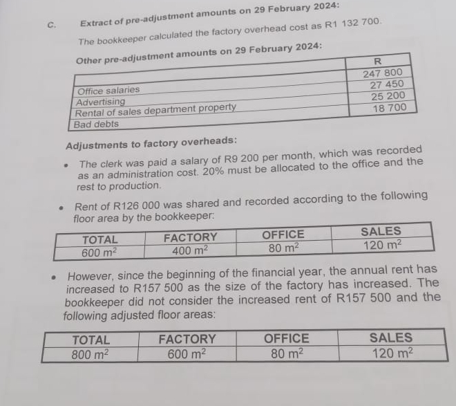 Extract of pre-adjustment amounts on 29 February 2024:
The bookkeeper calculated the factory overhead cost as R1 132 700.
s on 29 February 2024:
Adjustments to factory overheads:
The clerk was paid a salary of R9 200 per month, which was recorded
as an administration cost. 20% must be allocated to the office and the
rest to production.
Rent of R126 000 was shared and recorded according to the following
rea by the bookkeeper:
However, since the beginning of the financial year, the annual rent has
increased to R157 500 as the size of the factory has increased. The
bookkeeper did not consider the increased rent of R157 500 and the
following adjusted floor areas: