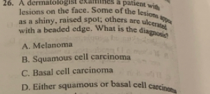 A dermatologist exammes a patsent with
lesions on the face. Some of the lesions ae
as a shiny, raised spot; others are ulcers
with a beaded edge. What is the diagnose
A. Melanoma
B. Squamous cell carcinoma
C. Basal cell carcinoma
D. Either squamous or basal cell carcin