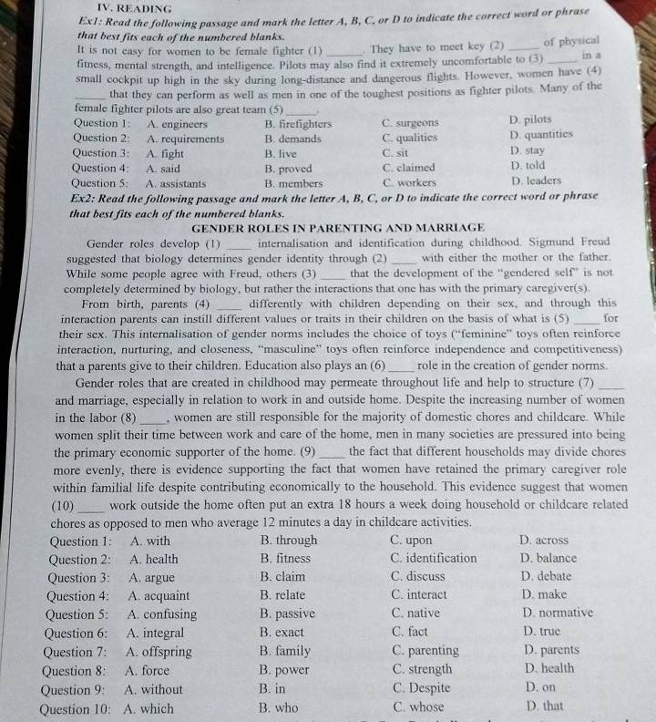 READING
Ex1: Read the following passage and mark the letter A, B, C, or D to indicate the correct word or phrase
that best fits each of the numbered blanks.
It is not easy for women to be female fighter (1) . They have to meet key (2) in a
fitness, mental strength, and intelligence. Pilots may also find it extremely uncomfortable to (3) of physical
small cockpit up high in the sky during long-distance and dangerous flights. However, women have (4)
_that they can perform as well as men in one of the toughest positions as fighter pilots. Many of the
female fighter pilots are also great team (5)_ .
Question 1: A. engineers B. firefighters C. surgeons D. pilots
Question 2: A. requirements B. demands C. qualities D. quantities
Question 3: A. fight B. live C. sit D. stay
Question 4: A. said B. proved C. claimed D. told
Question 5: A. assistants B. members C. workers D. leaders
Ex2: Read the following passage and mark the letter A, B, C, or D to indicate the correct word or phrase
that best fits each of the numbered blanks.
GENDER ROLES IN PARENTING AND MARRIAGE
Gender roles develop (1) _internalisation and identification during childhood. Sigmund Freud
suggested that biology determines gender identity through (2) _with either the mother or the father.
While some people agree with Freud, others (3) _that the development of the “gendered self” is not
completely determined by biology, but rather the interactions that one has with the primary caregiver(s).
From birth, parents (4) _differently with children depending on their sex, and through this
interaction parents can instill different values or traits in their children on the basis of what is (5) _for
their sex. This internalisation of gender norms includes the choice of toys (“feminine” toys often reinforce
interaction, nurturing, and closeness, “masculine” toys often reinforce independence and competitiveness)
that a parents give to their children. Education also plays an (6)_ role in the creation of gender norms.
Gender roles that are created in childhood may permeate throughout life and help to structure (7)_
and marriage, especially in relation to work in and outside home. Despite the increasing number of women
in the labor (8)_ , women are still responsible for the majority of domestic chores and childcare. While
women split their time between work and care of the home, men in many societies are pressured into being
the primary economic supporter of the home. (9) _the fact that different households may divide chores
more evenly, there is evidence supporting the fact that women have retained the primary caregiver role
within familial life despite contributing economically to the household. This evidence suggest that women
(10)_ work outside the home often put an extra 18 hours a week doing household or childcare related
chores as opposed to men who average 12 minutes a day in childcare activities.
Question 1: A. with B. through C. upon D. across
Question 2: A. health B. fitness C. identification D. balance
Question 3: A. argue B. claim C. discuss D. debate
Question 4: A. acquaint B. relate C. interact D. make
Question 5: A. confusing B. passive C. native D. normative
Question 6: A. integral B. exact C. fact D. true
Question 7: A. offspring B. family C. parenting D. parents
Question 8: A. force B. power C. strength D. health
Question 9: A. without B. in C. Despite D. on
Question 10: A. which B. who C. whose D. that