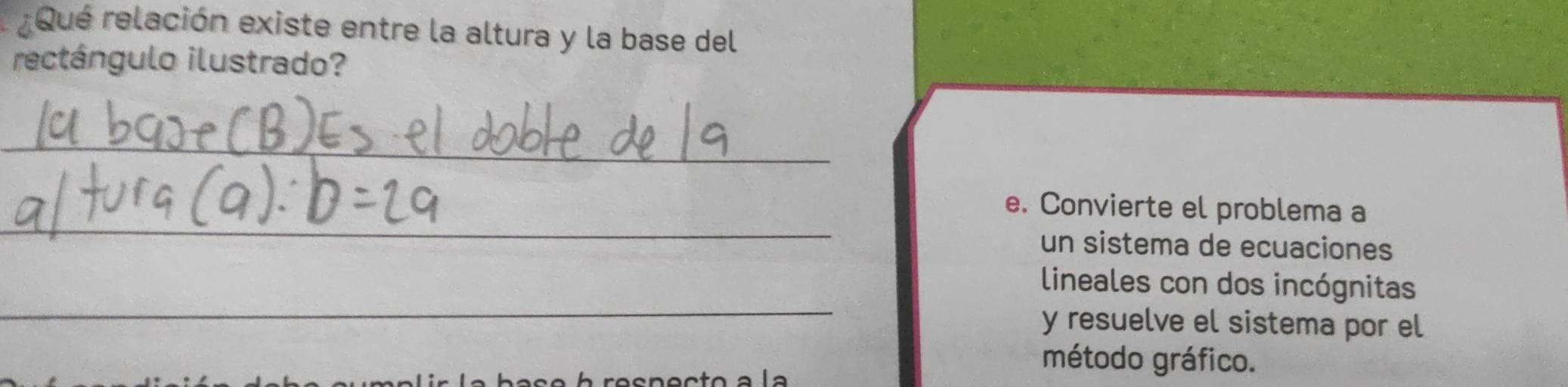 ¿Qué relación existe entre la altura y la base del 
rectángulo ilustrado? 
_ 
_ 
e. Convierte el problema a 
un sistema de ecuaciones 
_ 
lineales con dos incógnitas 
y resuelve el sistema por el 
l a base à resnecto a la 
método gráfico.