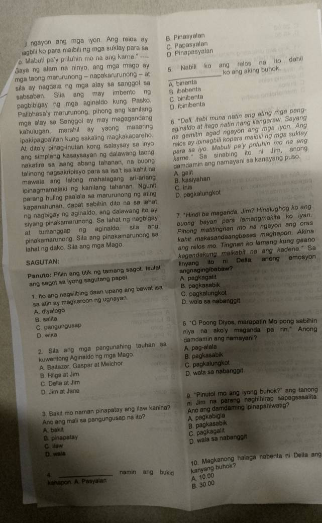 ngayon ang mga iyon. Ang relos ay B. Pinasyalan
agbili ko para maibili ng mga suklay para sa
Mabuli pa'y prituhin mo na ang karne." --- C. Papasyalan
Saya ng alam na ninyo, ang mga mago ay D. Pinapasyalan
mga taong marurunong - napakarurunong - at 5. Nabili ko ang relos na ito dahil
sila ay nagdala ng mga alay sa sanggol sa A binenta ko ang aking buhok.
sabsaban. Sila ang may imbento ng B ibebenta
pagbibigay ng mga aginaldo kung Pasko. C. binibenta
Palibhasa'y marurunong, pihong ang kanilang D. ibinibenta
mga alay sa Sanggol ay may magagandang 6. "Dell, itabi muna natin ang ating mga pang-
kahulugan. marahil ay yaong maaaring aginaldo at itago natin nang ilangaraw. Sayang
ipakipagpalitan kung sakaling magkakapareho. na gamitin agad ngayon ang mga iyon. Ang
At dito'y pinag-inutan kong isalaysay sa inyo relos ay ipinagbili kopara maibili ng mga suklay
kame." Sa sinabing ito ni Jim, anong
nakatira sa isang abang tahanan, na buong para sa iyo. Mabuti pa'y prituhin mo na ang
ang simpleng kasaysayan ng dalawang taong 
talinong nagsakripisyo para sa isa't isa kahit na damdamin ang namayani sa kanayang puso.
A. galit
mawala ang lalong mahalagang ari-arian B. kasiyahan
ipinagmamalaki ng kanilang tahanan. Ngunit C. inis
parang huling paalala sa marurunong ng ating D. pagkalungkot
kapanahunan, dapat sabihin dito na sa lahat
ng nagbigay ng aginaldo, ang dalawang ito ay
siyang pinakamarunong. Sa lahat ng nagbigay 7. *Hindi ba maganda, Jim? Hinalughog ko ang
at tumanggap ng aginaldo, sila ang buong bayan para lamangmakita ko iyan.
pinakamarunong. Sila ang pinakamarunong sa Pihong matitingnan mo na ngayon ang oras
lahat ng dako. Sila ang mga Mago. kahit makasandaangbeses maghapon. Akina
ang relos mo. Tingnan ko lamang kung gaano
SAGUTAN: kagandakung maikabit na ang kadena." Sa
Panuto: Piliin ang titik ng tamang sagot. Isulat angnagingibabaw? linyang ito ni Delfa, anong emosyon
ang sagot sa iyong sagutang papel. A. pagkagalit
1. Ito ang nagsilbing daan upang ang bawat isa B. pagkasabik
sa atin ay magkaroon ng ugnayan. C. pagkalungkot D. wala sa nabanggit
A. diyalogo
B. salita
C. pangungusap 8. "O Poong Diyos, marapatin Mo pong sabihin
D. wika niya na ako'y maganda pa rin." Anong
damdamin ang namayani?
2. Sila ang mga pangunahing tauhan sa A. pag-alala
kuwentong Aginaldo ng mga Mago
A. Baltazar, Gaspar at Meichor B. pagkasabik
B. Hilga at Jim C. pagkalungkot
C. Della at Jim D. wala sa nabanggit
D. Jim at Jane
9. "Pinutol mo ang iyong buhok?" ang tanong
3. Bakit mo naman pinapatay ang ilaw kanina? ni Jim na parang naghihirap sapagsasalita
Ano ang mali sa pangungusap na ito? A. pagkabigla Ano ang damdaming ipinapahiwatig?
B. pagkasabik
A. bakit
C. pagkagalit
B. pinapatay
D. wala sa nabanggit
C. llow
D. wals
4._
namin ang bukid kanyang buhok? 10. Magkanong halaga nabenta ni Della ang
kahapon. A. Pasyalan
A. 10.00
B. 30.00