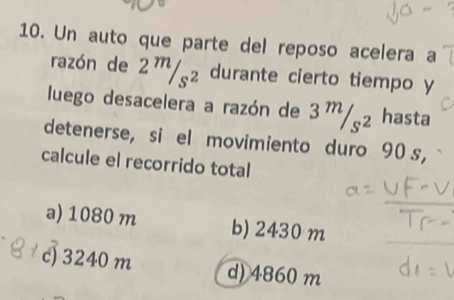 Un auto que parte del reposo acelera a
razón de 2^m/_s^2 durante cierto tiempo y
luego desacelera a razón de 3^m/_s^2 hasta
detenerse, si el movimiento duro 90 s,
calcule el recorrido total
a) 1080 m b) 2430 m
c) 3240 m d) 4860 m