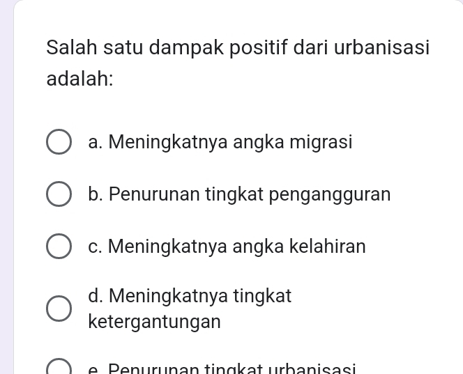 Salah satu dampak positif dari urbanisasi
adalah:
a. Meningkatnya angka migrasi
b. Penurunan tingkat pengangguran
c. Meningkatnya angka kelahiran
d. Meningkatnya tingkat
ketergantungan