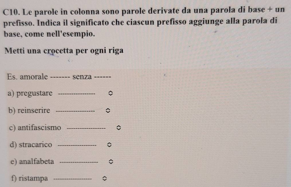 C10. Le parole in colonna sono parole derivate da una parola di base + un 
prefisso. Indica il significato che ciascun prefisso aggiunge alla parola di 
base, come nell'esempio. 
Metti una crocetta per ogni riga 
Es. amorale _senza_ 
a) pregustare_ 
b) reinserire _C 
c) antifascismo_ 
d) stracarico _C 
e) analfabeta_ 
f) ristampa _。