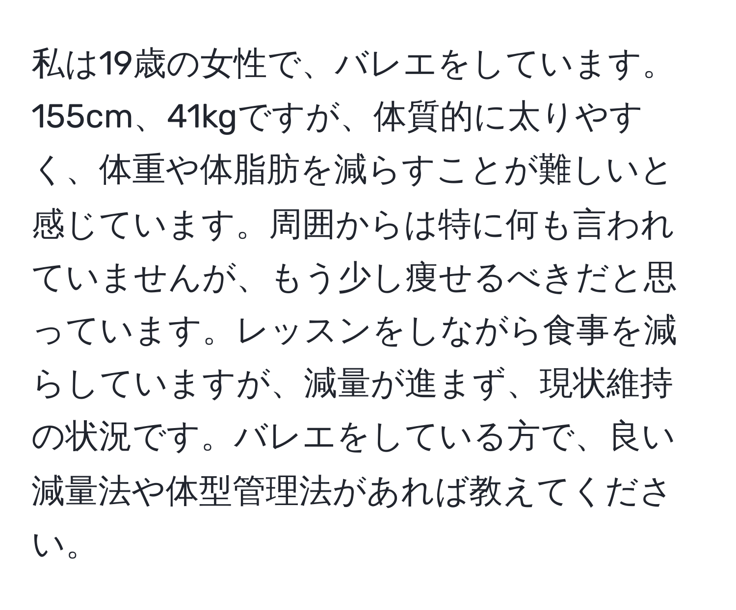 私は19歳の女性で、バレエをしています。155cm、41kgですが、体質的に太りやすく、体重や体脂肪を減らすことが難しいと感じています。周囲からは特に何も言われていませんが、もう少し痩せるべきだと思っています。レッスンをしながら食事を減らしていますが、減量が進まず、現状維持の状況です。バレエをしている方で、良い減量法や体型管理法があれば教えてください。