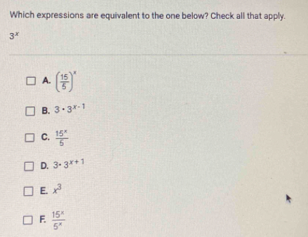 Which expressions are equivalent to the one below? Check all that apply.
3^x
A. ( 15/5 )^x
B. 3· 3^(x-1)
C.  15^x/5 
D. 3· 3^(x+1)
E. x^3
F.  15^x/5^x 