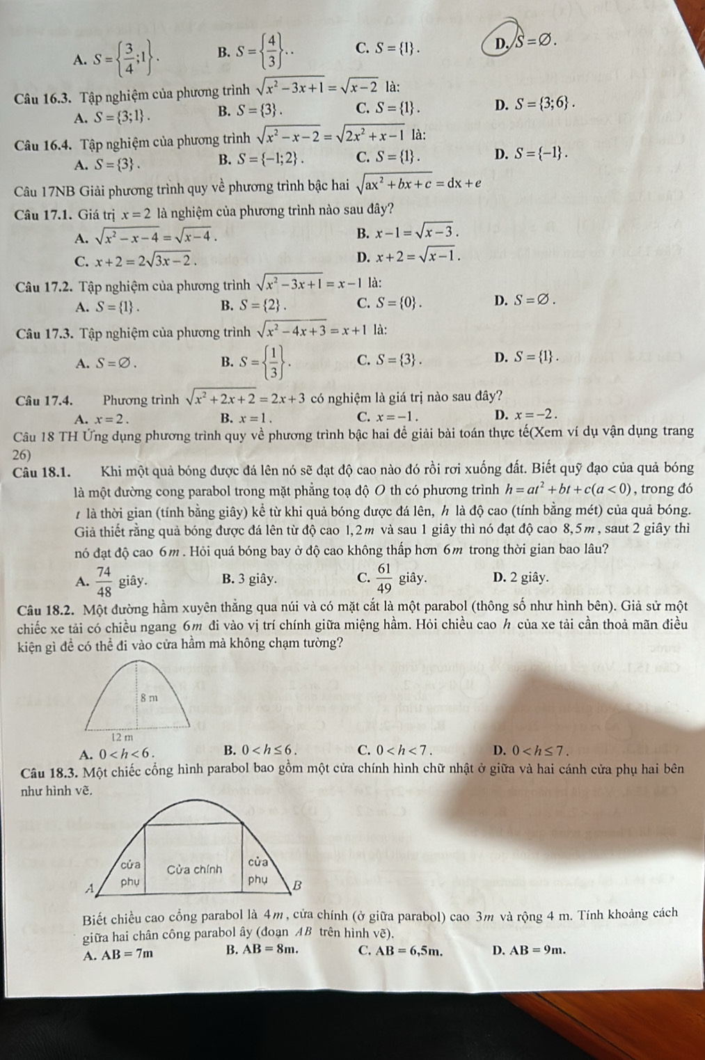 A. S=  3/4 ;1 . B. S=  4/3  .. C. S= 1 . D. S=varnothing .
Câu 16.3. Tập nghiệm của phương trình sqrt(x^2-3x+1)=sqrt(x-2) là:
A. S= 3;1 . B. S= 3 . C. S= 1 . D. S= 3;6 .
Câu 16.4. Tập nghiệm của phương trình sqrt(x^2-x-2)=sqrt(2x^2+x-1) là:
A. S= 3 .
B. S= -1;2 . C. S= 1 . D. S= -1 .
Câu 17NB Giải phương trình quy về phương trình bậc hai sqrt(ax^2+bx+c)=dx+e
Câu 17.1. Giá trị x=2 là nghiệm của phương trình nào sau đây?
A. sqrt(x^2-x-4)=sqrt(x-4).
B. x-1=sqrt(x-3).
C. x+2=2sqrt(3x-2). D. x+2=sqrt(x-1).
Câu 17.2. Tập nghiệm của phương trình sqrt(x^2-3x+1)=x-1 là:
A. S= 1 . B. S= 2 . C. S= 0 . D. S=varnothing .
Câu 17.3. Tập nghiệm của phương trình sqrt(x^2-4x+3)=x+1 là:
A. S=varnothing . B. S=  1/3  . C. S= 3 . D. S= 1 .
Câu 17.4. Phương trình sqrt(x^2+2x+2)=2x+3 có nghiệm là giá trị nào sau đây?
D.
A. x=2. B. x=1. C. x=-1. x=-2.
Câu 18 TH Ứng dụng phương trình quy về phương trình bậc hai đề giải bài toán thực tế(Xem ví dụ vận dụng trang
26)
Câu 18.1. Khi một quả bóng được đá lên nó sẽ đạt độ cao nào đó rồi rơi xuống đất. Biết quỹ đạo của quả bóng
là một đường cong parabol trong mặt phẳng toạ độ O th có phương trình h=at^2+bt+c(a<0) , trong đó
7 là thời gian (tính bằng giây) kể từ khi quả bóng được đá lên, h là độ cao (tính bằng mét) của quả bóng.
Giả thiết rằng quả bóng được đá lên từ độ cao 1,2m và sau 1 giây thì nó đạt độ cao 8,5m, saut 2 giây thì
nó đạt độ cao 6m . Hỏi quá bóng bay ở độ cao không thấp hơn 6m trong thời gian bao lâu?
A.  74/48  giây. B. 3 giây. C.  61/49  giây. D. 2 giây.
Câu 18.2. Một đường hầm xuyên thẳng qua núi và có mặt cắt là một parabol (thông số như hình bên). Giả sử một
chiếc xe tải có chiều ngang 6m đi vào vị trí chính giữa miệng hầm. Hỏi chiều cao ½ của xe tải cần thoả mãn điều
kiện gì đề có thể đi vào cửa hầm mà không chạm tường?
8 m
12 m
A. 0 B. 0 C. 0 D. 0
Câu 18.3. Một chiếc cổng hình parabol bao gồm một cửa chính hình chữ nhật ở giữa và hai cánh cửa phụ hai bên
như hình vẽ.
cửa Cửa chính
của
A phụ
phụ B
Biết chiều cao cổng parabol là 4m, cửa chính (ở giữa parabol) cao 3m và rộng 4 m. Tính khoảng cách
giữa hai chân công parabol ây (đoạn AB trên hình vẽ).
A. AB=7m B. AB=8m. C. AB=6,5m. D. AB=9m.