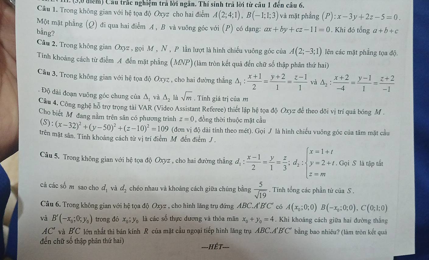 (3,0 điểm) Cầu trắc nghiệm trả lời ngăn. Thí sinh trả lời từ câu 1 đến câu 6.
Câu 1. Trong không gian với hệ tọa độ Oxyz cho hai điểm A(2;4;1),B(-1;1;3) và mặt phẳng (P):x-3y+2z-5=0.
Một mặt phẳng (Q) đi qua hai điểm A , B và vuông góc với (P) có dạng: ax+by+cz-11=0. Khi đó tổng a+b+c
bằng?
Câu 2. Trong không gian Oxyz , gọi M , N , P lần lượt là hình chiếu vuông góc của A(2;-3;1) lên các mặt phẳng tọa độ.
Tính khoảng cách từ điểm A đến mặt phẳng (MNP) (làm tròn kết quả đến chữ số thập phân thứ hai)
Câu 3. Trong không gian với hệ tọa độ Oxyz , cho hai đường thẳng △ _1: (x+1)/2 = (y+2)/1 = (z-1)/1  và △ _2: (x+2)/-4 = (y-1)/1 = (z+2)/-1 . Độ dài đoạn vuông góc chung của △ , và △ _2 là sqrt(m). Tính giá trị của m
Câu 4. Công nghệ hỗ trợ trọng tài VAR (Video Assistant Referee) thiết lập hệ tọa độ Oxyz để theo dõi vị trí quả bóng M .
Cho biết Mô đang nằm trên sân có phương trình z=0 , đồng thời thuộc mặt cầu
4 S :(x-32)^2+(y-50)^2+(z-10)^2=109 (đơn vị độ dài tính theo mét). Gọi J là hình chiếu vuông góc của tâm mặt cầu
trên mặt sân. Tính khoảng cách từ vị trí điểm Mô đến điểm J .
Câu 5. Trong không gian với hệ tọa độ Oxyz , cho hai đường thẳng d_1: (x-1)/2 = y/1 = z/3 ;d_2:beginarrayl x=1+t y=2+t. z=mendarray.. Gọi S là tập tất
cả các số m sao cho d_1 và d_2 chéo nhau và khoảng cách giữa chúng bằng  5/sqrt(19) . Tính tổng các phần tử của S .
Câu 6. Trong không gian với hệ tọa độ Oxyz , cho hình lăng trụ đứng ABC. A'B'C' có A(x_0;0;0)B(-x_0;0;0),C(0;1;0)
và B'(-x_0;0;y_0) trong đó x_0;y_0 là các số thực dương và thỏa mãn x_0+y_0=4. Khi khoảng cách giữa hai đường thẳng
AC' và B' C lớn nhất thì bán kính R của mặt cầu ngoại tiếp hình lăng trụ ABC.A'B'C' bằng bao nhiêu? (làm tròn kết quả
đến chữ số thập phân thứ hai)
=--HÉT-=-