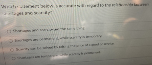 Which statement below is accurate with regard to the relationship between
shortages and scarcity?
Shortages and scarcity are the same thing.
Shortages are permanent, while scarcity is temporary.
Scarcity can be solved by raising the price of a good or service.
Shortages are temporary, while scarcity is permanent.