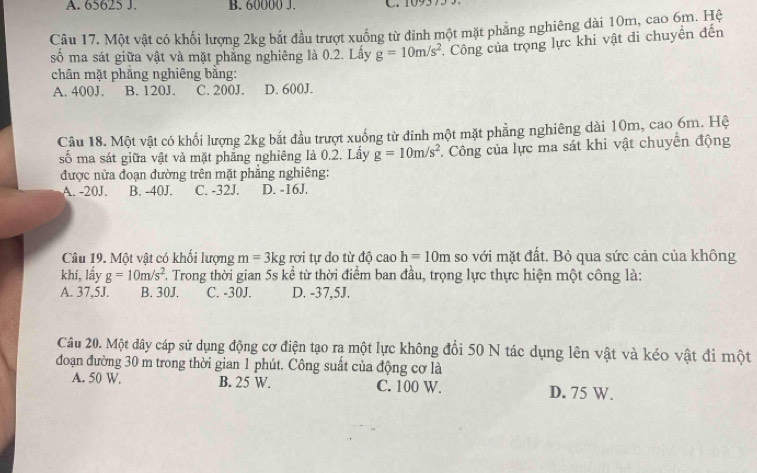 A. 65625 J. B. 60000 J.
Câu 17. Một vật có khối lượng 2kg bắt đầu trượt xuống từ đinh một mặt phẳng nghiêng dài 10m, cao 6m. Hệ
số ma sát giữa vật và mặt phẳng nghiêng là 0.2. Lấy g=10m/s^2. Công của trọng lực khi vật đi chuyền đến
chân mặt phăng nghiêng bằng:
A. 400J. B. 120J. C. 200J. D. 600J.
Câu 18. Một vật có khối lượng 2kg bắt đầu trượt xuống từ đinh một mặt phẳng nghiêng dài 10m, cao 6m. Hệ
số ma sát giữa vật và mặt phăng nghiêng là 0.2. Lây g=10m/s^2 F. Công của lực ma sát khi vật chuyển động
được nửa đoạn đường trên mặt phẳng nghiêng:
A. -20J. B. -40J. C. -32J. D. -16J.
Câu 19. Một vật có khối lượng m=3kg rơi tự do từ t^ caoh=10m so với mặt đất. Bỏ qua sức cản của không
khí, lấy g=10m/s^2 F. Trong thời gian 5s kể từ thời điểm ban đầu, trọng lực thực hiện một công là:
A. 37,5J. B. 30J. C. -30J. D. -37,5J.
Câu 20. Một dây cáp sử dụng động cơ điện tạo rạ một lực không đổi 50 N tác dụng lên vật và kéo vật đi một
đoạn đường 30 m trong thời gian 1 phút. Công suất của động cơ là
A. 50 W. B. 25 W. C. 100 W.
D. 75 W.