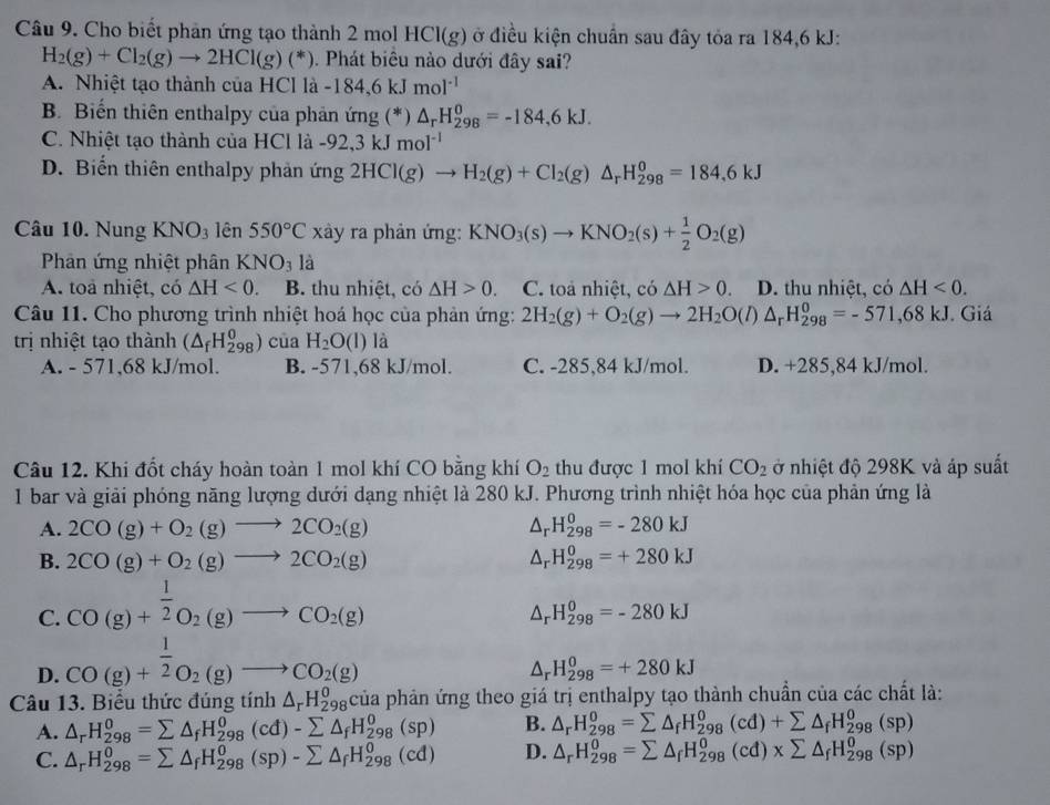 Cho biết phản ứng tạo thành 2 mol HCl(g) ở điều kiện chuẩn sau đây tỏa ra 184,6 kJ:
H_2(g)+Cl_2(g)to 2HCl(g)(*). Phát biêu nào dưới đây sai?
A. Nhiệt tạo thành của HCl là a-184,6kJmol^(-1)
B. Biến thiên enthalpy của phản ứng (*) △ _rH_(298)^0=-184,6kJ.
C. Nhiệt tạo thành của HCl là -92,3kJmol^(-1)
D. Biển thiên enthalpy phản img2HCl(g)to H_2(g)+Cl_2(g)△ _rH_(298)^0=184,6kJ
Câu 10. Nung KNO_3 lên 550°C xày ra phản ứng: KNO_3(s)to KNO_2(s)+ 1/2 O_2(g)
Phản ứng nhiệt phân KNO_3 là
A. toa nhiệt, có △ H<0. B. thu nhiệt, có △ H>0. C. toa nhiệt, có △ H>0. D. thu nhiệt, có △ H<0.
Câu 11. Cho phương trình nhiệt hoá học của phản ứng: 2H_2(g)+O_2(g)to 2H_2O(l) △ _rH_(298)^0=-571,68kJ Giá
trị nhiệt tạo thành (△ _fH_(298)^0) của H_2O(l) là
A. - 571,68 kJ/mol. B. -571,68 kJ/mol. C. -285,84 kJ/mol. D. +285,84 kJ/mol.
Câu 12. Khi đốt cháy hoàn toàn 1 mol khí CO bằng khí O_2 thu được 1 mol khí CO_2 ở nhiệt độ 298K và áp suất
1 bar và giải phóng năng lượng dưới dạng nhiệt là 280 kJ. Phương trình nhiệt hóa học của phản ứng là
A. 2CO(g)+O_2(g)to 2CO_2(g) Ar H_(298)^0=-280kJ
B. 2CO(g)+O_2(g)to 2CO_2(g) H_(298)^0=+280kJ
C. CO(g)+ 1/2 O_2(g)to CO_2(g)
△ _rH_(298)^0=-280kJ
D. CO(g)+ 1/2 O_2(g)to CO_2(g)
△ _rH_(298)^0=+280kJ
Câu 13. Biểu thức đúng tính △ _rH_(298)^0cia la phản ứng theo giá trị enthalpy tạo thành chuẩn của các chất là:
A. △ _rH_(298)^0=sumlimits △ _fH_(298)^0(cd)-sumlimits △ _fH_(298)^0(sp) B. △ _rH_(298)^0=sumlimits △ _fH_(298)^0(cd)+sumlimits △ _fH_(298)^0(sp)
C. △ _rH_(298)^0=sumlimits △ _fH_(298)^0(sp)-sumlimits △ _fH_(298)^0(cd) D. △ _rH_(298)^0=sumlimits △ _fH_(298)^0(cd)* sumlimits △ _fH_(298)^0(sp)