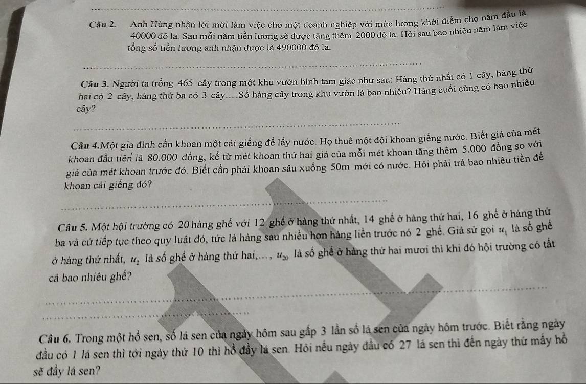 Anh Hùng nhận lời mời làm việc cho một doanh nghiệp với mức lương khởi điểm cho năm đầu là
40000 đô la. Sau mỗi năm tiền lương sẽ được tăng thêm 2000 đô la. Hỏi sau bao nhiêu năm làm việc
tổng số tiền lương anh nhận được là 490000 đô la.
_
_
Câu 3. Người ta trồng 465 cây trong một khu vườn hình tam giác như sau: Hàng thứ nhất có 1 cây, hàng thứ
hai có 2 cây, hàng thứ ba có 3 cây... Số hàng cây trong khu vườn là bao nhiêu? Hàng cuối cùng có bao nhiêu
cây?
_
Câu 4.Một gia đình cần khoan một cái giếng để lấy nước. Họ thuê một đội khoan giếng nước. Biết giá của mét
khoan đầu tiên là 80.000 đồng, kể từ mét khoan thứ hai giá của mỗi mét khoan tăng thêm 5.000 đồng so với
giả của mét khoan trước đó. Biết cần phải khoan sâu xuống 50m mới có nước. Hỏi phải trả bao nhiêu tiền đề
khoan cái giếng đó?
__
_
Cầu 5. Một hội trường có 20 hàng ghế với 12 ghế ở hàng thứ nhất, 14 ghế ở hàng thứ hai, 16 ghế ở hàng thứ
ba và cứ tiếp tục theo quy luật đó, tức là hàng sau nhiều hơn hàng liền trước nó 2 ghế. Giã sử gọi #, là số ghế
ở hàng thứ nhất, u_2 là số ghế ở hàng thứ hai,... , u_20 là số ghể ở hàng thứ hai mươi thì khi đó hội trường có tất
cả bao nhiêu ghề?
_
_
_
_
Câu 6. Trong một hồ sen, số lá sen của ngày hôm sau gắp 3 lần số lá sen của ngày hôm trước. Biết rằng ngày
đầu có 1 lá sen thì tới ngày thứ 10 thì hồ đầy lá sen. Hỏi nếu ngày đầu có 27 lá sen thì đến ngày thứ mấy hồ
sẽ đầy lá sen?