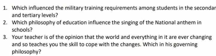 Which influenced the military training requirements among students in the secondar 
and tertiary levels? 
2. Which philosophy of education influence the singing of the National anthem in 
schools? 
3. Your teacher is of the opinion that the world and everything in it are ever changing 
and so teaches you the skill to cope with the changes. Which in his governing 
philosophy?