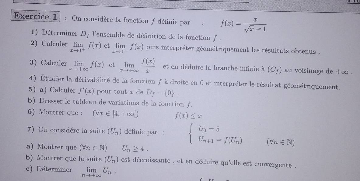 On considère la fonction f définie par : f(x)= x/sqrt(x)-1 
1) Déterminer Df l'ensemble de définition de la fonction f. 
2) Calculer limlimits _xto 1^+f(x) et limlimits _xto 1^-f(x) puis interpréter géométriquement les résultats obtenus . 
3) Calculer limlimits _xto +∈fty f(x) et limlimits _xto +∈fty  f(x)/x  et en déduire la branche infinie à (C_f) au voisinage de +∞. 
4) Étudier la dérivabilité de la fonction f à droite en 0 et interpréter le résultat géométriquement. 
5) a) Calculer f'(x) pour tout x de D_f- 0. 
b) Dresser le tableau de variations de la fonction f. 
6) Montrer que : (forall x∈ [4;+∈fty [) f(x)≤ x
7) On considére la suite (U_n) définie par : beginarrayl U_0=5 U_n+1=f(U_n)endarray.
(forall n∈ N)
a) Montrer que (forall n∈ N) U_n≥ 4. 
b) Montrer que la suite (U_n) est décroissante , et en déduire qu'elle est convergente . 
c) Déterminer limlimits _nto +∈fty U_n.