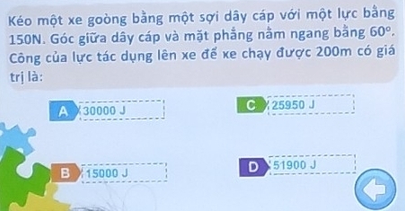 Kéo một xe goòng bằng một sợi dây cáp với một lực bằng
150N. Góc giữa dây cáp và mặt phẳng nằm ngang bằng 60°, 
Công của lực tác dụng lên xe đế xe chạy được 200m có giá
trị là:
A X30000 J C 25950 J
D
B 15000 J 51900 J