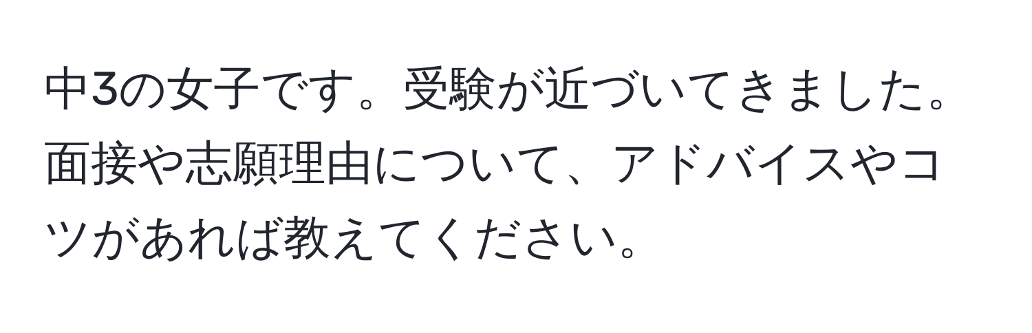 中3の女子です。受験が近づいてきました。面接や志願理由について、アドバイスやコツがあれば教えてください。