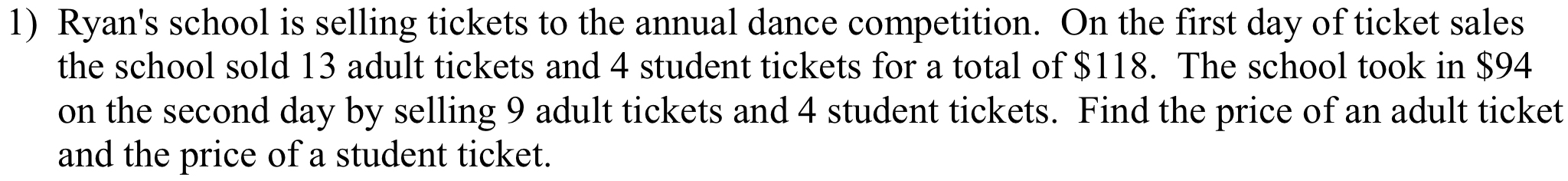 Ryan's school is selling tickets to the annual dance competition. On the first day of ticket sales 
the school sold 13 adult tickets and 4 student tickets for a total of $118. The school took in $94
on the second day by selling 9 adult tickets and 4 student tickets. Find the price of an adult ticket 
and the price of a student ticket.