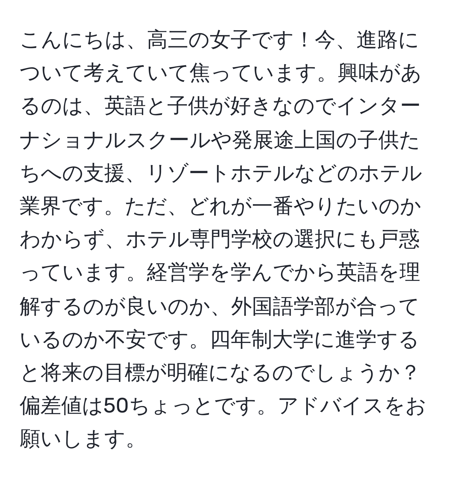 こんにちは、高三の女子です！今、進路について考えていて焦っています。興味があるのは、英語と子供が好きなのでインターナショナルスクールや発展途上国の子供たちへの支援、リゾートホテルなどのホテル業界です。ただ、どれが一番やりたいのかわからず、ホテル専門学校の選択にも戸惑っています。経営学を学んでから英語を理解するのが良いのか、外国語学部が合っているのか不安です。四年制大学に進学すると将来の目標が明確になるのでしょうか？偏差値は50ちょっとです。アドバイスをお願いします。