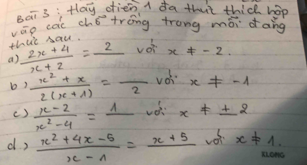 Bai 3 :Hay dien I da thut thic hop 
váio cai chǒtróng trong mòi dāng 
this sau. 
a)  (2x+4)/x+2 =frac 2 vèi
x!= -2. 
b)  (x^2+x)/2(x+1) =frac 2voi x!= -1
()  (x-2)/x^2-4 =frac 1
x!= ± 2
d )  (x^2+4x-5)/x-1 =frac x+5
x!= 1.