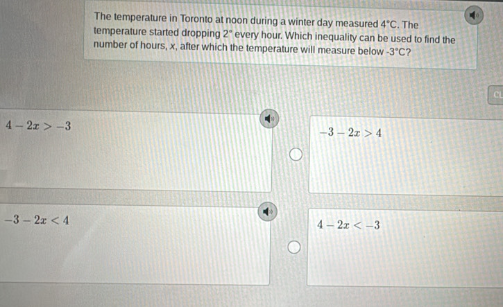 The temperature in Toronto at noon during a winter day measured 4°C. The
temperature started dropping 2° every hour. Which inequality can be used to find the
number of hours, x, after which the temperature will measure below -3°C 2
CL
4-2x>-3
-3-2x>4
-3-2x<4</tex>
4-2x