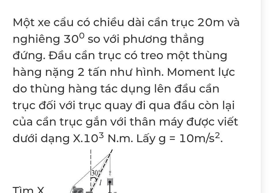 Một xe cầu có chiều dài cần trục 20m và 
nghiêng 30° so với phương thẳng 
đứng. Đầu cần trục có treo một thùng 
hàng nặng 2 tấn như hình. Moment lực 
do thùng hàng tác dụng lên đầu cần 
trục đối với trục quay đi qua đầu còn lại 
của cần trục gắn với thân máy được viết 
dưới dạng X. 10^3 N n^. Lấy g=10m/s^2. 
I
130°
Tìm X