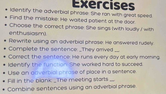 Exercises 
Identify the adverbial phrase: She ran with great speed. 
Find the mistake: He waited patient at the door. 
Choose the correct phrase: She sings (with loudly / with 
enthusiasm). 
Rewrite using an adverbial phrase: He answered rudely. 
Complete the sentence: _They arrived_ 
Correct the sentence: He runs every day at early morning. 
Identify the function: She worked hard to succeed. 
Use an adverbial phrase of place in a sentence. 
Fill in the blank: _The meeting starts _. 
Combine sentences using an adverbial phrase.