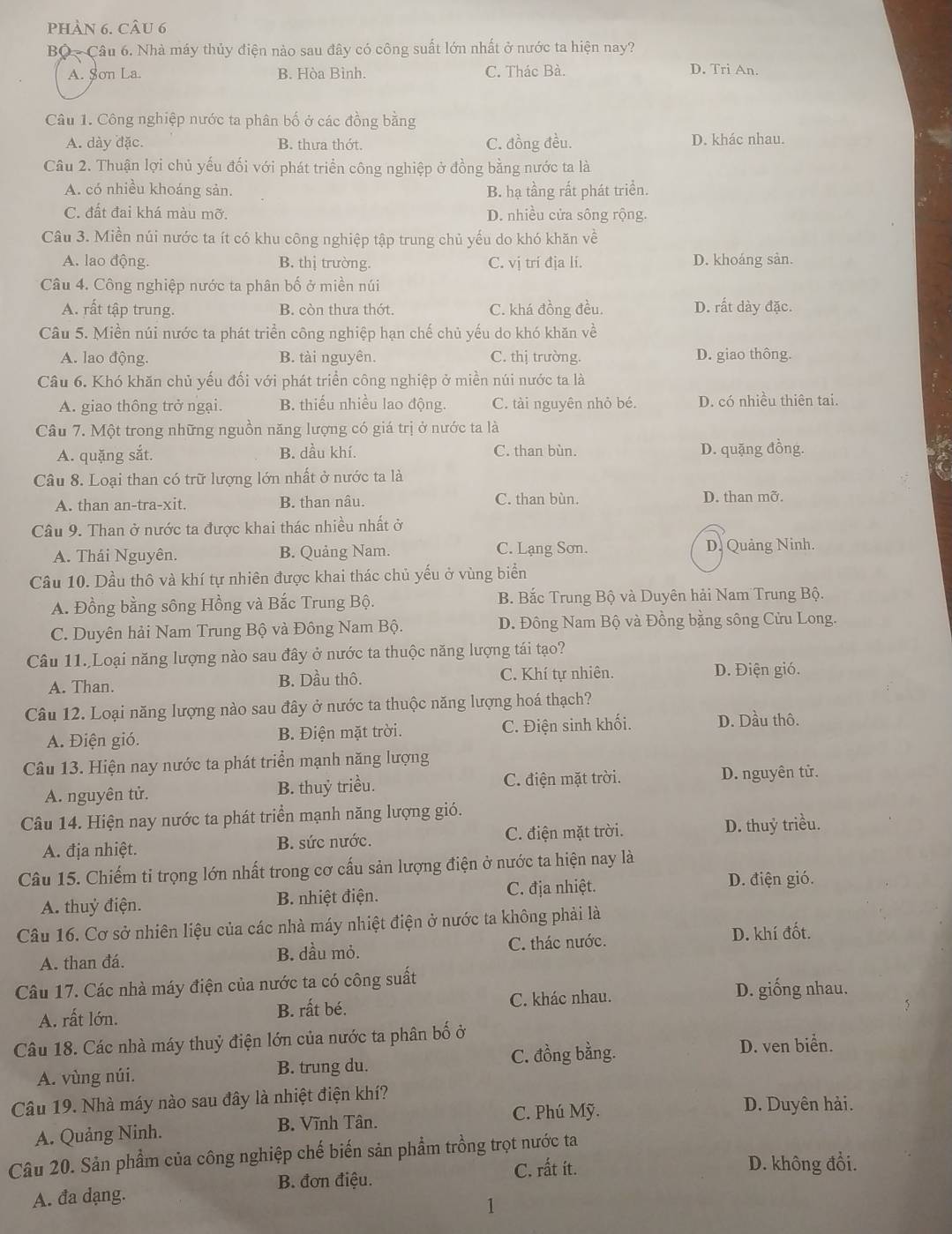 pHàN 6. CÂu 6
BQ - Câu 6. Nhà máy thủy điện nào sau đây có công suất lớn nhất ở nước ta hiện nay?
A. $on La. B. Hòa Bình. C. Thác Bà. D. Tri An.
Câu 1. Công nghiệp nước ta phân bố ở các đồng bằng
A. dày đặc. B. thưa thớt. C. đồng đều. D. khác nhau.
Câu 2. Thuận lợi chủ yếu đối với phát triển công nghiệp ở đồng bằng nước ta là
A. có nhiều khoáng sản. B. hạ tầng rất phát triền.
C. đất đai khá màu mỡ. D. nhiều cửa sông rộng.
Câu 3. Miền núi nước ta ít có khu công nghiệp tập trung chủ yếu do khó khăn về
A. lao động. B. thị trường. C. vị trí địa li. D. khoáng sản.
Câu 4. Công nghiệp nước ta phân bố ở miền núi
A. rất tập trung. B. còn thưa thớt. C. khá đồng đều. D. rất dày đặc.
Câu 5. Miền núi nước ta phát triển công nghiệp hạn chế chủ yếu do khó khăn về
A. lao động. B. tài nguyên. C. thị trường. D. giao thông.
Câu 6. Khó khăn chủ yếu đối với phát triển công nghiệp ở miền núi nước ta là
A. giao thông trở ngại. B. thiếu nhiều lao động. C. tài nguyên nhỏ bé. D. có nhiều thiên tai.
Câu 7. Một trong những nguồn năng lượng có giá trị ở nước ta là
A. quặng sắt. B. dầu khí. C. than bùn. D. quặng đồng.
Câu 8. Loại than có trữ lượng lớn nhất ở nước ta là
A. than an-tra-xit. B. than nâu. C. than bùn. D. than mỡ.
Câu 9. Than ở nước ta được khai thác nhiều nhất ở
C. Lạng Sơn.
A. Thái Nguyên. B. Quảng Nam. D. Quảng Ninh.
Câu 10. Dầu thô và khí tự nhiên được khai thác chủ yếu ở vùng biển
A. Đồng bằng sông Hồng và Bắc Trung Bộ. B. Bắc Trung Bộ và Duyên hải Nam Trung Bộ.
C. Duyên hải Nam Trung Bộ và Đông Nam Bộ. D. Đông Nam Bộ và Đồng bằng sông Cửu Long.
Câu 11. Loại năng lượng nào sau đây ở nước ta thuộc năng lượng tái tạo?
A. Than. B. Dầu thô. C. Khí tự nhiên. D. Điện gió.
Câu 12. Loại năng lượng nào sau đây ở nước ta thuộc năng lượng hoá thạch?
A. Điện gió. B. Điện mặt trời. C. Điện sinh khối. D. Dầu thô.
Câu 13. Hiện nay nước ta phát triển mạnh năng lượng
A. nguyên tử. B. thuỷ triều. C. điện mặt trời.
D. nguyên tử.
Câu 14. Hiện nay nước ta phát triển mạnh năng lượng gió.
A. địa nhiệt. B. sức nước. C. điện mặt trời. D. thuỷ triều.
Câu 15. Chiếm tỉ trọng lớn nhất trong cơ cấu sản lượng điện ở nước ta hiện nay là
A. thuỷ điện. B. nhiệt điện. C. địa nhiệt.
D. điện gió.
Câu 16. Cơ sở nhiên liệu của các nhà máy nhiệt điện ở nước ta không phải là
A. than đá. B. dầu mỏ. C. thác nước.
D. khí đốt.
Câu 17. Các nhà máy điện của nước ta có công suất D. giống nhau.
A. rất lớn. B. rất bé. C. khác nhau.
Câu 18. Các nhà máy thuỷ điện lớn của nước ta phân bố ở D. ven biển.
A. vùng núi. B. trung du. C. đồng bằng.
Câu 19. Nhà máy nào sau đây là nhiệt điện khí? D. Duyên hải.
C. Phú Mỹ.
A. Quảng Ninh. B. Vĩnh Tân.
Câu 20. Sản phẩm của công nghiệp chế biến sản phẩm trồng trọt nước ta
B. đơn điệu. C. rất it.
D. không đổi.
A. đa dạng.