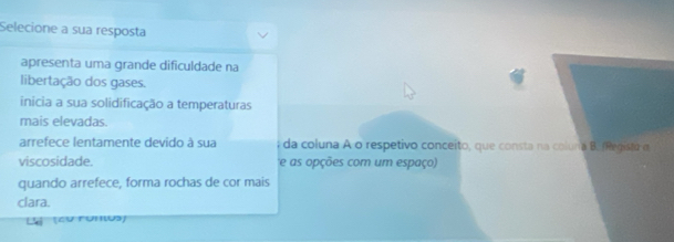 Selecione a sua resposta 
apresenta uma grande dificuldade na 
libertação dos gases. 
inícia a sua solidificação a temperaturas 
mais elevadas. 
arrefece lentamente devido à sua da coluna A o respetivo conceito, que consta na coluna B. (Registo a 
viscosidade. e as opções com um espaço) 
quando arrefece, forma rochas de cor mais 
clara. 
L (cu runu)