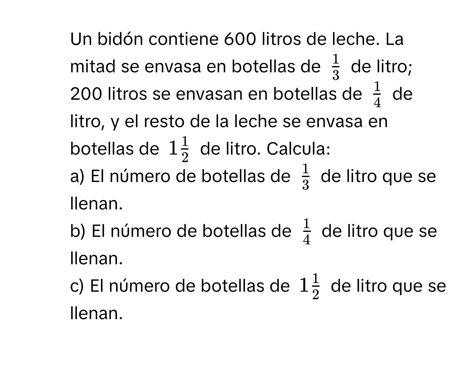 Un bidón contiene 600 litros de leche. La mitad se envasa en botellas de $ 1/3 $ de litro; 200 litros se envasan en botellas de $ 1/4 $ de litro, y el resto de la leche se envasa en botellas de $1 1/2 $ de litro. Calcula:
a) El número de botellas de $ 1/3 $ de litro que se llenan.
b) El número de botellas de $ 1/4 $ de litro que se llenan.
c) El número de botellas de $1 1/2 $ de litro que se llenan.