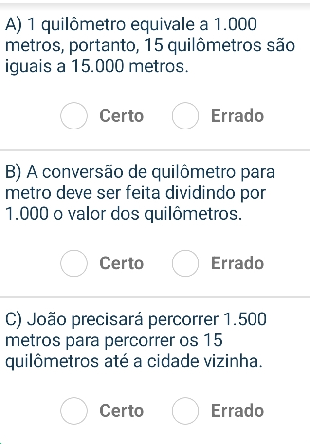 quilômetro equivale a 1.000
metros, portanto, 15 quilômetros são
iguais a 15.000 metros.
Certo Errado
B) A conversão de quilômetro para
metro deve ser feita dividindo por
1.000 o valor dos quilômetros.
Certo Errado
C) João precisará percorrer 1.500
metros para percorrer os 15
quilômetros até a cidade vizinha.
Certo Errado