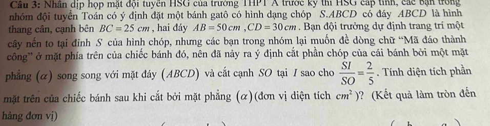 Nhân dịp họp mặt đội tuyển HSG của trường THPT A trước ký thi HSG cáp tinh, các bận trong 
nhóm đội tuyển Toán có ý định đặt một bánh gatô có hình dạng chóp S. ABCD có đáy ABCD là hình 
thang cân, cạnh bên BC=25cm , hai đáy AB=50cm, CD=30cm. Bạn đội trưởng dự định trang trí một 
cây nến to tại đỉnh S của hình chóp, nhưng các bạn trong nhóm lại muốn đề dòng chữ “Mã đáo thành 
công' ở mặt phía trên của chiếc bánh đó, nên đã nảy ra ý định cắt phần chóp của cái bánh bởi một mặt 
phẳng (α) song song với mặt đáy (ABCD) và cắt cạnh SO tại I sao cho  SI/SO = 2/5 . Tính diện tích phần 
mặt trên của chiếc bánh sau khi cắt bởi mặt phẳng (α)(đơn vị diện tích cm^2) ? (Kết quả làm tròn đến 
hàng đơn vị)