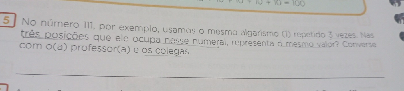 10+10=100
5. No número 111, por exemplo, usamos o mesmo algarismo (1) repetido 3 vezes. Nas 
três posições que ele ocupa nesse numeral, representa o mesmo valor? Converse 
com o(a) professor(a) e os colegas.