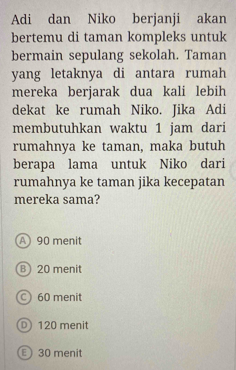 Adi dan Niko berjanji akan
bertemu di taman kompleks untuk
bermain sepulang sekolah. Taman
yang letaknya di antara rumah
mereka berjarak dua kali lebih
dekat ke rumah Niko. Jika Adi
membutuhkan waktu 1 jam dari
rumahnya ke taman, maka butuh
berapa lama untuk Niko dari
rumahnya ke taman jika kecepatan
mereka sama?
A 90 menit
B) 20 menit
C 60 menit
D 120 menit
E 30 menit