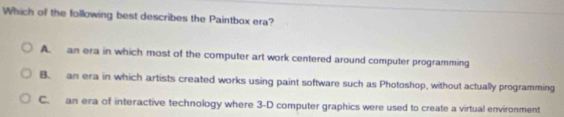 Which of the following best describes the Paintbox era?
A. an era in which most of the computer art work centered around computer programming
B. an era in which artists created works using paint software such as Photoshop, without actually programming
C. an era of interactive technology where 3 -D computer graphics were used to create a virtual environment