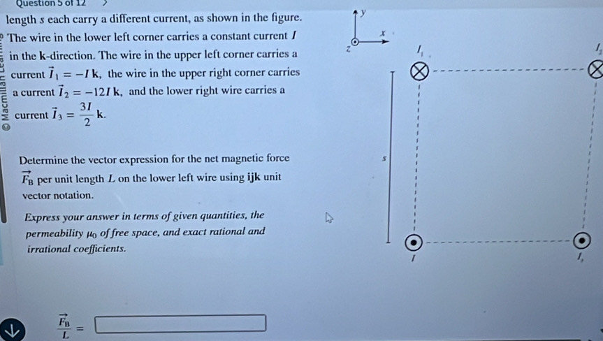 length s each carry a different current, as shown in the figure. y
The wire in the lower left corner carries a constant current / 
in the k-direction. The wire in the upper left corner carries a z
current vector I_1=-Ik , the wire in the upper right corner carries
5 a current vector I_2=-12Ik , and the lower right wire carries a
current vector I_3= 3I/2 k.
Determine the vector expression for the net magnetic force
vector F_B per unit length L on the lower left wire using ijk unit
vector notation.
Express your answer in terms of given quantities, the
permeability μ of free space, and exact rational and
irrational coefficients.
frac vector F_BL=□