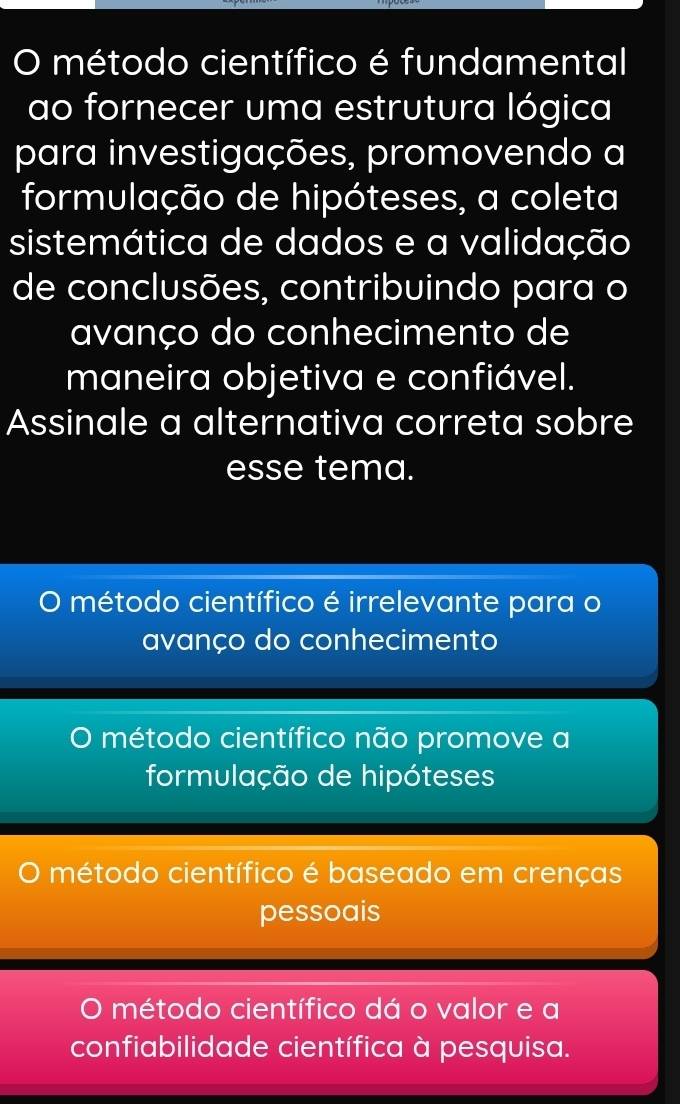 método científico é fundamental
ao fornecer uma estrutura lógica
para investigações, promovendo a
formulação de hipóteses, a coleta
sistemática de dados e a validação
de conclusões, contribuindo para o
avanço do conhecimento de
maneira objetiva e confiável.
Assinale a alternativa correta sobre
esse tema.
O método científico é irrelevante para o
avanço do conhecimento
O método científico não promove a
formulação de hipóteses
) método científico é baseado em crenças
pessoais
O método científico dá o valor e a
confiabilidade científica à pesquisa.