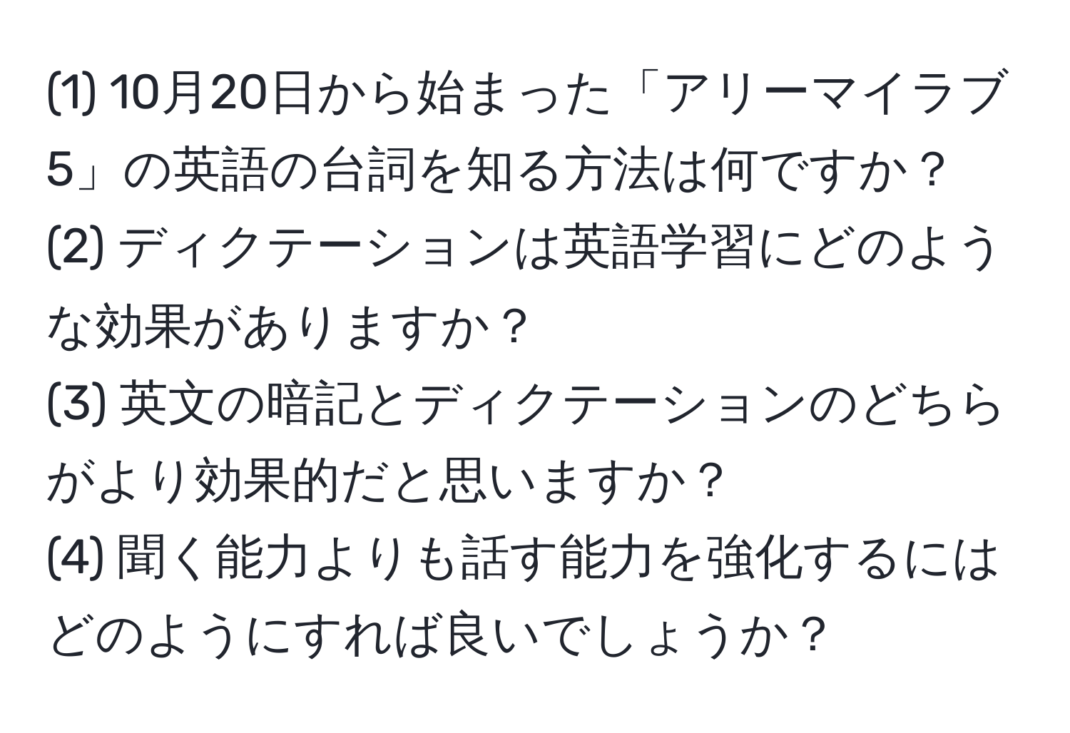 (1) 10月20日から始まった「アリーマイラブ5」の英語の台詞を知る方法は何ですか？  
(2) ディクテーションは英語学習にどのような効果がありますか？  
(3) 英文の暗記とディクテーションのどちらがより効果的だと思いますか？  
(4) 聞く能力よりも話す能力を強化するにはどのようにすれば良いでしょうか？