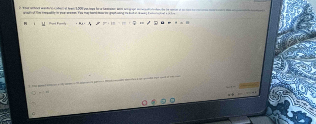 Your schooll wants to collect at least 5,000 box tops for a fundraiser. Write and graph an inequality to describe the number of bois tops that your school hops to collect, Mal entrem 
graph of the inequallity in your answer. You may hand draw the graph using the built-in drawing tools or upload a picture 
B Font Famly 
2. The speed letst cn alcity streed is 35 kilometers per hour. Which inequality desmbes a cara possible in