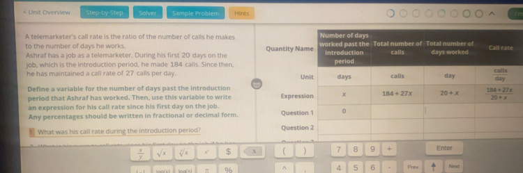 Unit Overview Step-by-Step Solver Sample Problem Hints frr
A telemarketer's call rate is the ratio of the number of calls he makes 
to the number of days he works. Quantity Na
Ashraf has a job as a telemarketer. During his first 20 days on the 
job, which is the introduction period, he made 184 calls. Since then, U
he has maintained a call rate of 27 calls per day. 
Define a variable for the number of days past the introduction
perlod that Ashraf has worked. Then, use this variable to write Expres
an expression for his call rate since his first day on the job.
Any percentages should be written in fractional or decimal form. Questi
1 What was his call rate during the introduction period? Questi
 x/y  sqrt(x) sqrt[y](x) x' $ x ( ) 7 8 9 + Enter
of ^ 4 5 6 - Prev Nend