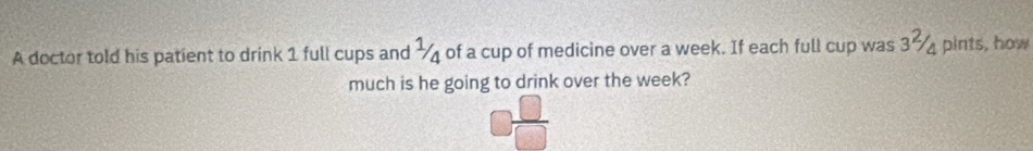 A doctor told his patient to drink 1 full cups and ½ of a cup of medicine over a week. If each full cup was 3% pints, how 
much is he going to drink over the week?
- 1  □ /□  
1