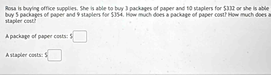 Rosa is buying office supplies. She is able to buy 3 packages of paper and 10 staplers for $332 or she is able 
buy 5 packages of paper and 9 staplers for $354. How much does a package of paper cost? How much does a 
stapler cost? 
A package of paper costs: $□
A stapler costs: $□