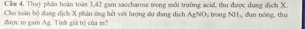 Thuỷ phân hoàn toàn 3, 42 gam saccharose trong môi trường acid, thu được dung dịch X. 
Cho toàn bộ dung dịch X phân ứng hết với lượng dư dung dịch AgNO_3 trong NH_3 , dun nóng, thu 
được m gam Ag. Tính giá trị của m?