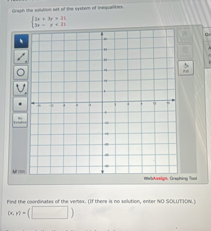 Graph the solution set of the system of inequalities.
beginarrayl 2x+3y>21 3x-y<21endarray.
Gr
A
c
p
FI
No
Solutio
Helo
ing Tool
Find the coordinates of the vertex. (If there is no solution, enter NO SOLUTION.)
(x,y)=
□ )